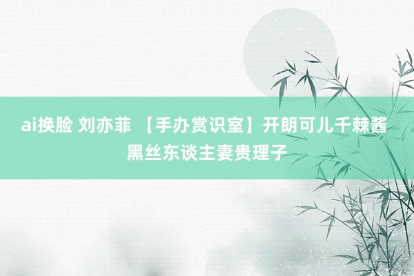 ai换脸 刘亦菲 【手办赏识室】开朗可儿千棘酱 黑丝东谈主妻贵理子