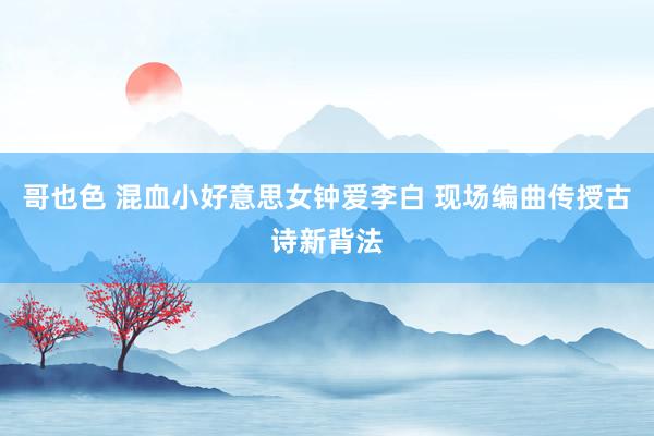 哥也色 混血小好意思女钟爱李白 现场编曲传授古诗新背法
