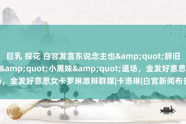 巨乳 探花 白宫发言东说念主也&quot;辞旧迎新&quot;，&quot;小黑妹&quot;退场，金发好意思女卡罗琳激辩群媒|卡洛琳|白宫新闻布告|唐纳德·特朗普