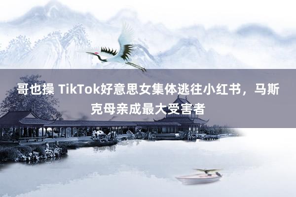 哥也操 TikTok好意思女集体逃往小红书，马斯克母亲成最大受害者