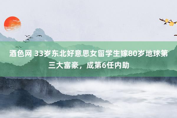 酒色网 33岁东北好意思女留学生嫁80岁地球第三大富豪，成第6任内助
