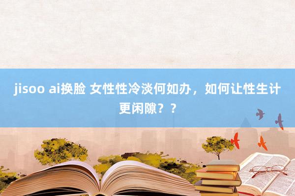 jisoo ai换脸 女性性冷淡何如办，如何让性生计更闲隙？？
