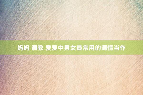 妈妈 调教 爱爱中男女最常用的调情当作