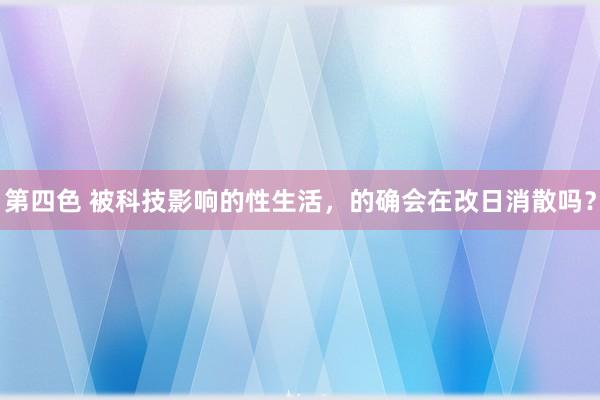 第四色 被科技影响的性生活，的确会在改日消散吗？
