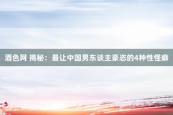 酒色网 揭秘：最让中国男东谈主豪恣的4种性怪癖