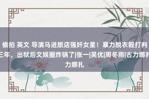 偷拍 英文 导演马进旅店强奸女星！暴力脱衣殴打判三年，出狱后文娱圈炸锅了|张一|吴优|周冬雨|古力娜扎