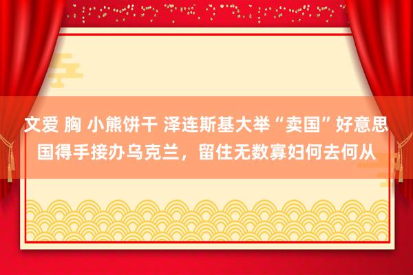 文爱 胸 小熊饼干 泽连斯基大举“卖国”好意思国得手接办乌克兰，留住无数寡妇何去何从