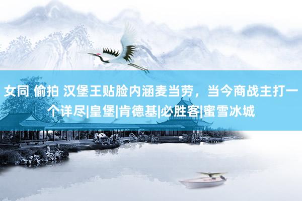 女同 偷拍 汉堡王贴脸内涵麦当劳，当今商战主打一个详尽|皇堡|肯德基|必胜客|蜜雪冰城