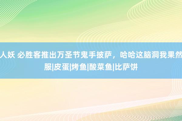 人妖 必胜客推出万圣节鬼手披萨，哈哈这脑洞我果然服|皮蛋|烤鱼|酸菜鱼|比萨饼