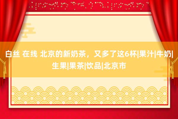 白丝 在线 北京的新奶茶，又多了这6杯|果汁|牛奶|生果|果茶|饮品|北京市