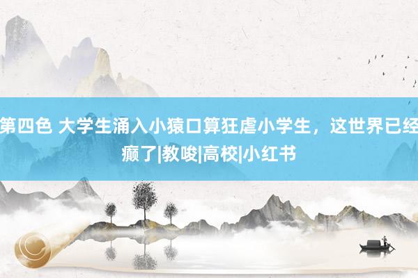 第四色 大学生涌入小猿口算狂虐小学生，这世界已经癫了|教唆|高校|小红书