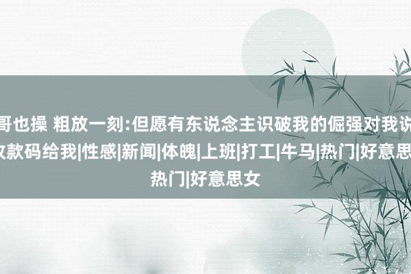 哥也操 粗放一刻:但愿有东说念主识破我的倔强对我说:收款码给我|性感|新闻|体魄|上班|打工|牛马|热门|好意思女