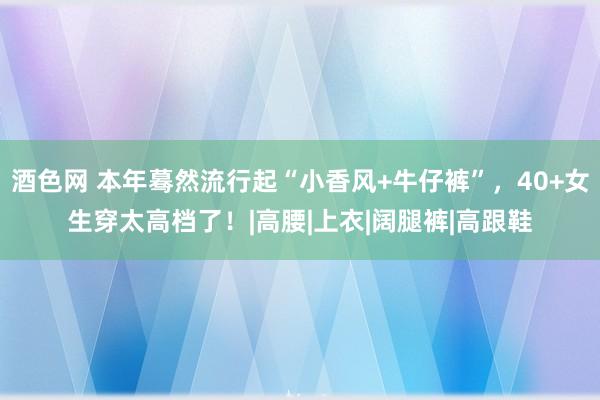 酒色网 本年蓦然流行起“小香风+牛仔裤”，40+女生穿太高档了！|高腰|上衣|阔腿裤|高跟鞋