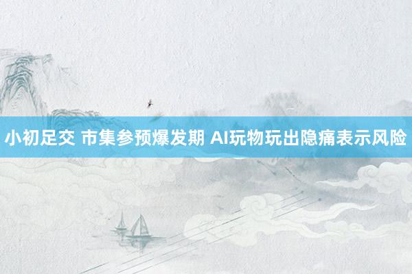 小初足交 市集参预爆发期 AI玩物玩出隐痛表示风险