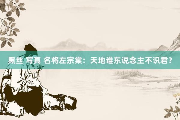 黑丝 写真 名将左宗棠：天地谁东说念主不识君？
