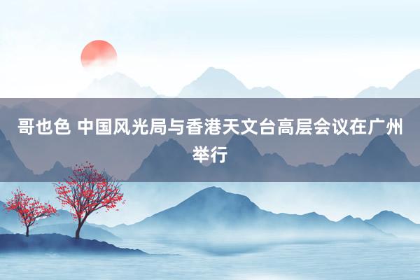 哥也色 中国风光局与香港天文台高层会议在广州举行