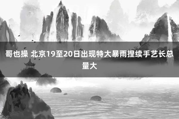 哥也操 北京19至20日出现特大暴雨捏续手艺长总量大