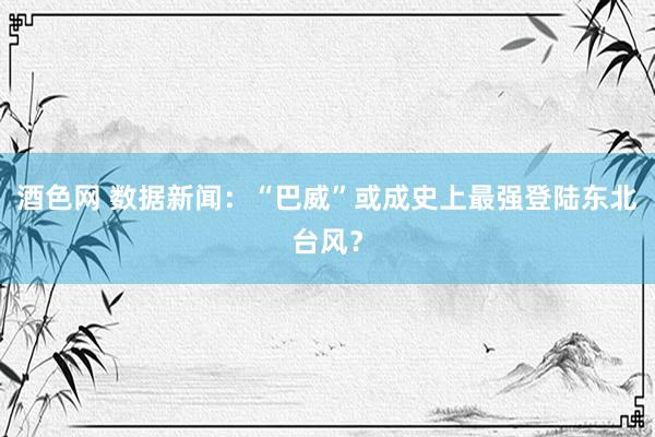 酒色网 数据新闻：“巴威”或成史上最强登陆东北台风？