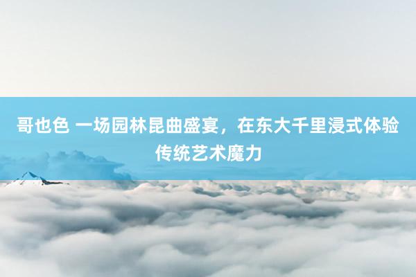 哥也色 一场园林昆曲盛宴，在东大千里浸式体验传统艺术魔力