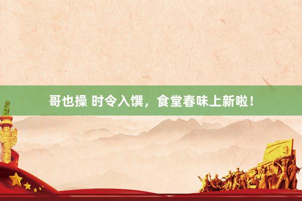 哥也操 时令入馔，食堂春味上新啦！