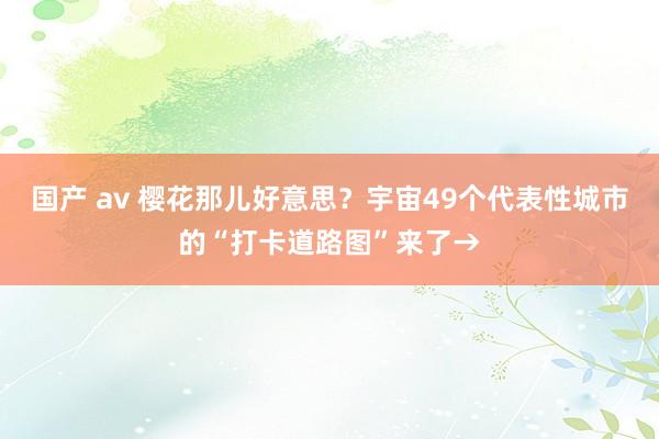 国产 av 樱花那儿好意思？宇宙49个代表性城市的“打卡道路图”来了→