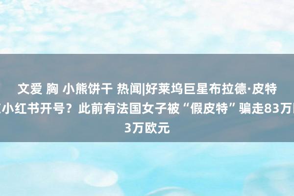 文爱 胸 小熊饼干 热闻|好莱坞巨星布拉德·皮特也在小红书开号？此前有法国女子被“假皮特”骗走83万欧元