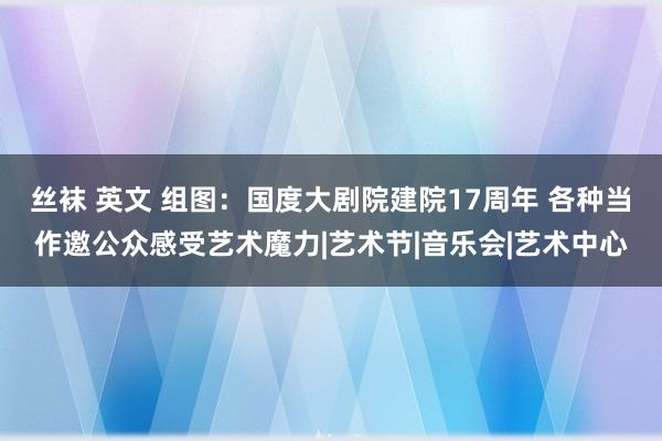 丝袜 英文 组图：国度大剧院建院17周年 各种当作邀公众感受艺术魔力|艺术节|音乐会|艺术中心