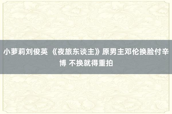 小萝莉刘俊英 《夜旅东谈主》原男主邓伦换脸付辛博 不换就得重拍
