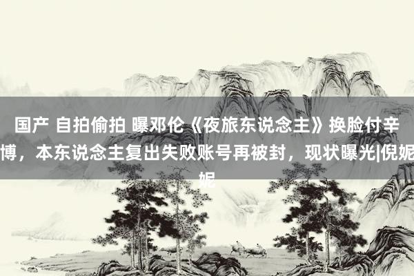 国产 自拍偷拍 曝邓伦《夜旅东说念主》换脸付辛博，本东说念主复出失败账号再被封，现状曝光|倪妮