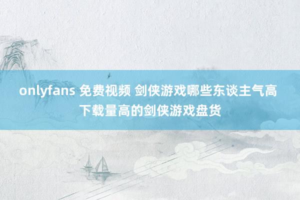 onlyfans 免费视频 剑侠游戏哪些东谈主气高 下载量高的剑侠游戏盘货