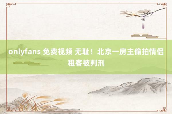 onlyfans 免费视频 无耻！北京一房主偷拍情侣租客被判刑