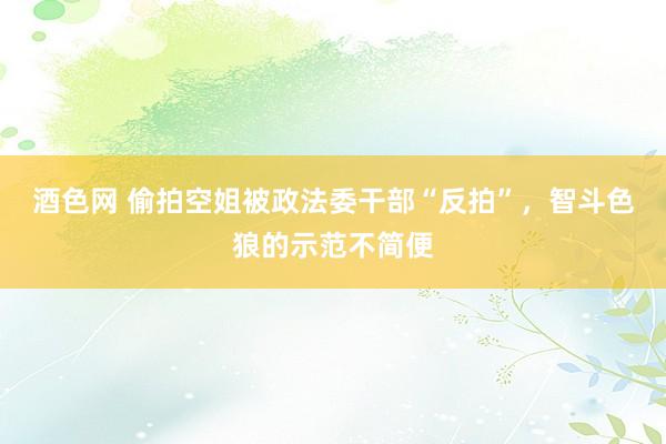 酒色网 偷拍空姐被政法委干部“反拍”，智斗色狼的示范不简便