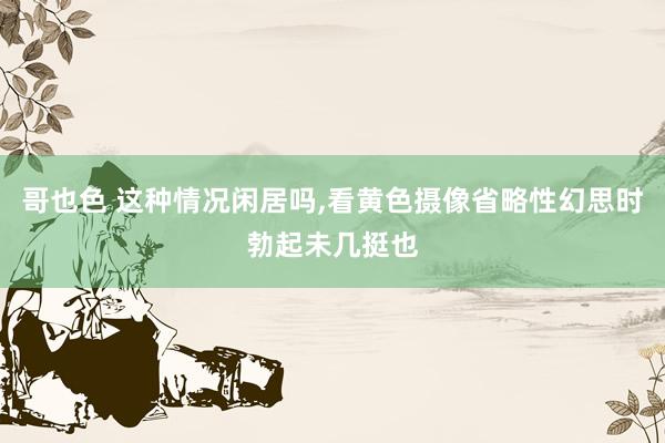 哥也色 这种情况闲居吗，看黄色摄像省略性幻思时勃起未几挺也