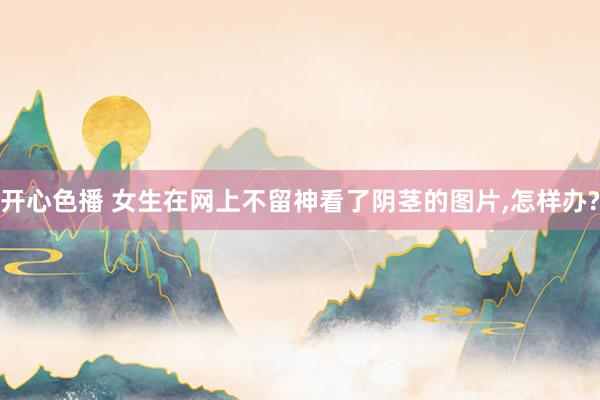 开心色播 女生在网上不留神看了阴茎的图片，怎样办?