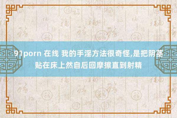 91porn 在线 我的手淫方法很奇怪，是把阴茎贴在床上然自后回摩擦直到射精