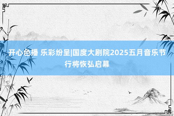 开心色播 乐彩纷呈|国度大剧院2025五月音乐节行将恢弘启幕