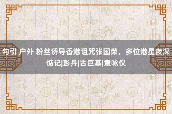 勾引 户外 粉丝诱导香港诅咒张国荣，多位港星夜深惦记|彭丹|古巨基|袁咏仪