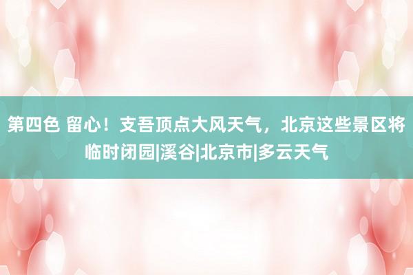 第四色 留心！支吾顶点大风天气，北京这些景区将临时闭园|溪谷|北京市|多云天气
