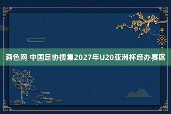 酒色网 中国足协搜集2027年U20亚洲杯经办赛区