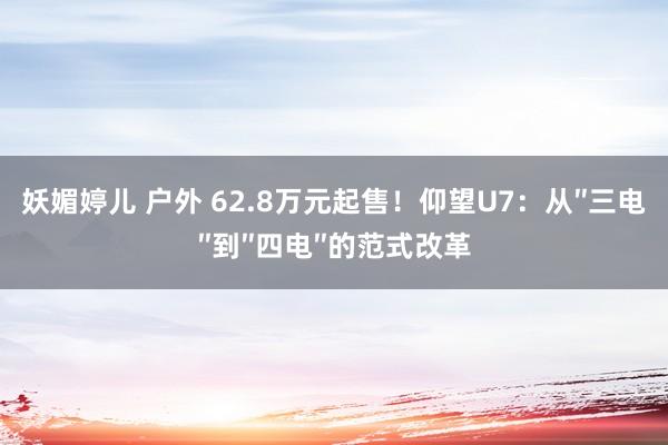 妖媚婷儿 户外 62.8万元起售！仰望U7：从″三电″到″四电″的范式改革