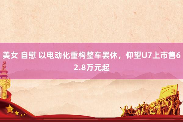 美女 自慰 以电动化重构整车罢休，仰望U7上市售62.8万元起