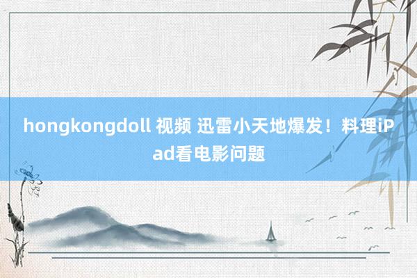 hongkongdoll 视频 迅雷小天地爆发！料理iPad看电影问题