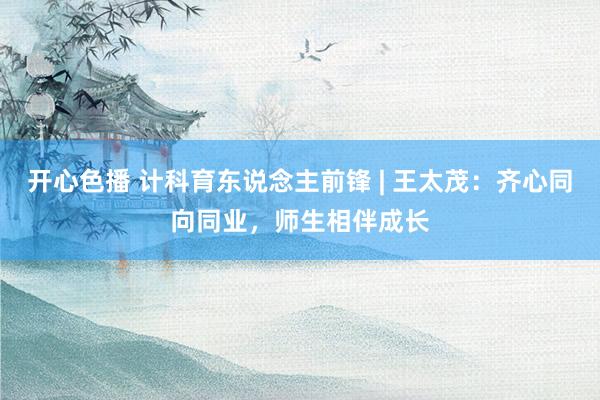 开心色播 计科育东说念主前锋 | 王太茂：齐心同向同业，师生相伴成长