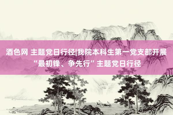 酒色网 主题党日行径|我院本科生第一党支部开展“最初锋、争先行”主题党日行径