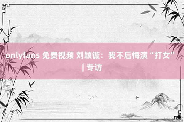 onlyfans 免费视频 刘颖镟：我不后悔演“打女” | 专访