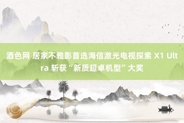 酒色网 居家不雅影首选海信激光电视探索 X1 Ultra 斩获“新质超卓机型”大奖