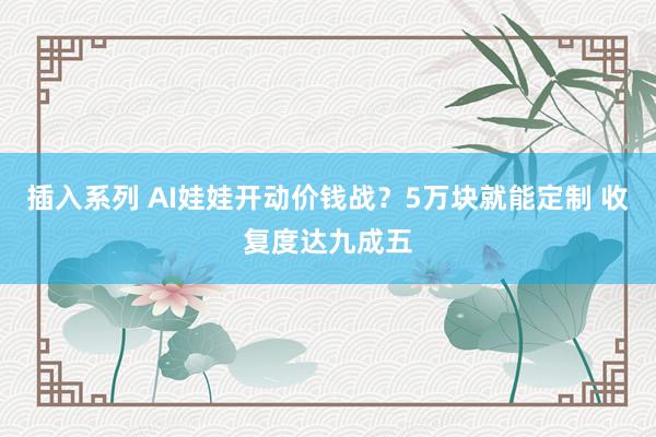 插入系列 AI娃娃开动价钱战？5万块就能定制 收复度达九成五