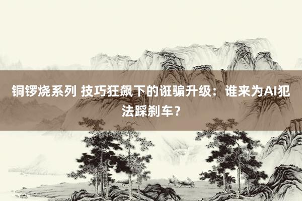 铜锣烧系列 技巧狂飙下的诳骗升级：谁来为AI犯法踩刹车？