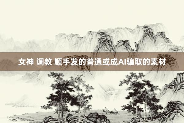 女神 调教 顺手发的普通或成AI骗取的素材
