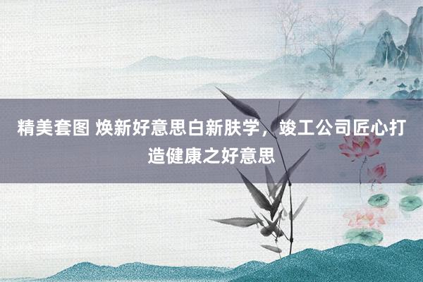 精美套图 焕新好意思白新肤学，竣工公司匠心打造健康之好意思